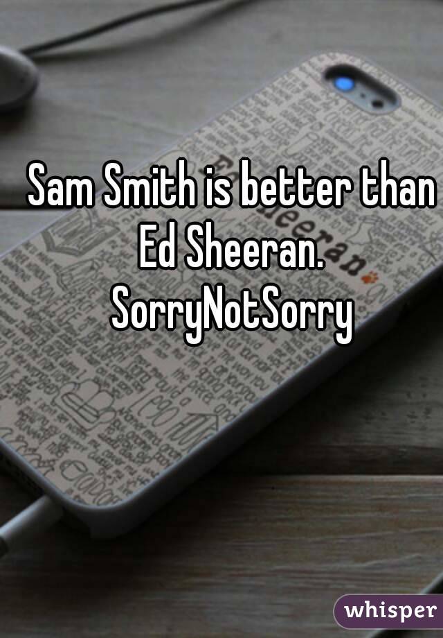 Sam Smith is better than
 Ed Sheeran. 
SorryNotSorry