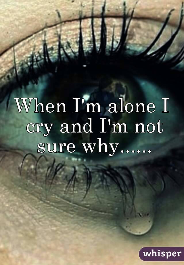 When I'm alone I cry and I'm not sure why......