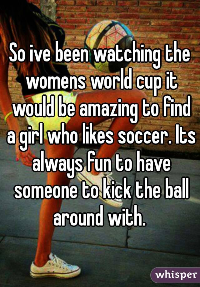 So ive been watching the womens world cup it would be amazing to find a girl who likes soccer. Its always fun to have someone to kick the ball around with. 