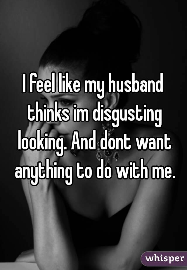 I feel like my husband thinks im disgusting looking. And dont want anything to do with me.