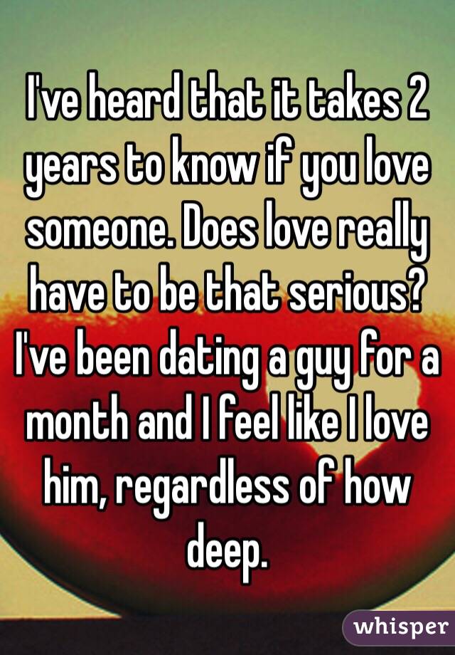 I've heard that it takes 2 years to know if you love someone. Does love really have to be that serious? I've been dating a guy for a month and I feel like I love him, regardless of how deep.