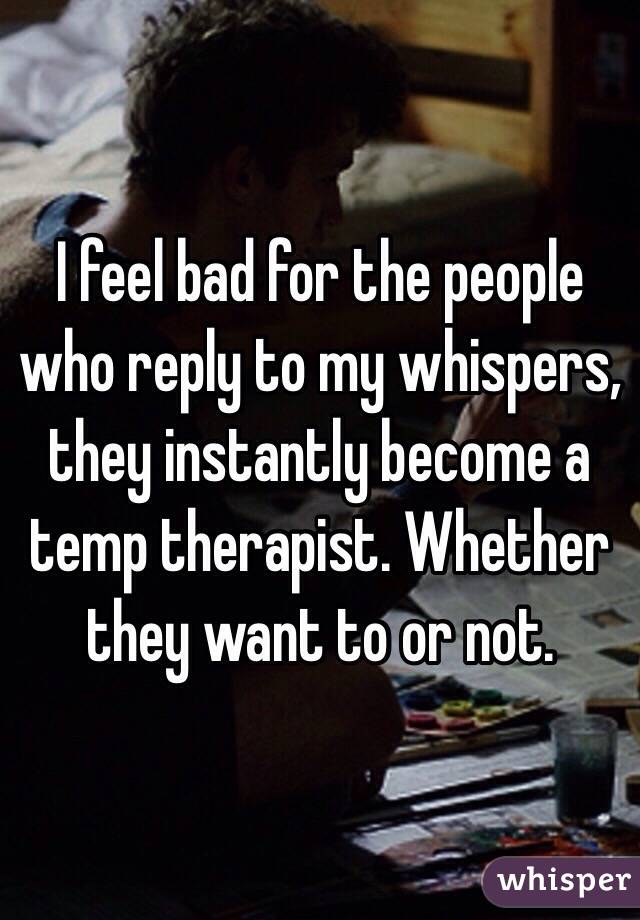 I feel bad for the people who reply to my whispers, they instantly become a temp therapist. Whether they want to or not. 