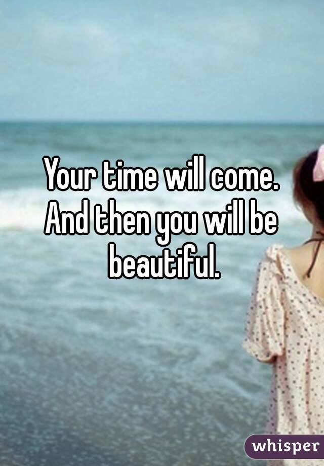 Your time will come.
And then you will be beautiful.