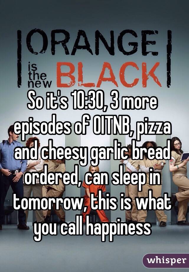 So it's 10:30, 3 more episodes of OITNB, pizza and cheesy garlic bread ordered, can sleep in tomorrow, this is what you call happiness 