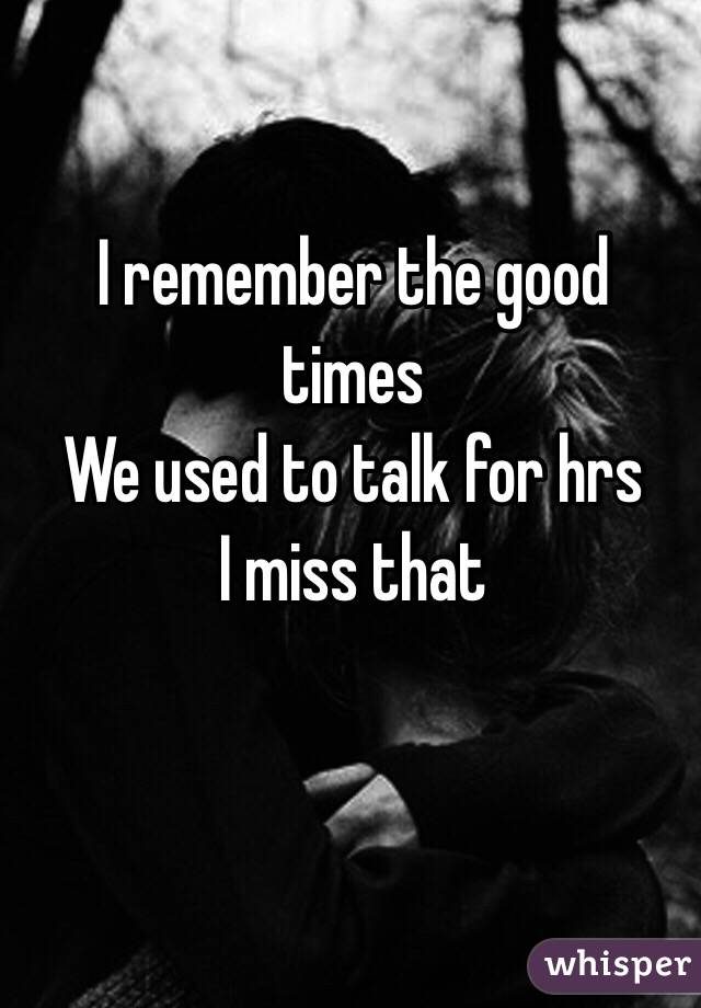 I remember the good times
We used to talk for hrs
I miss that  