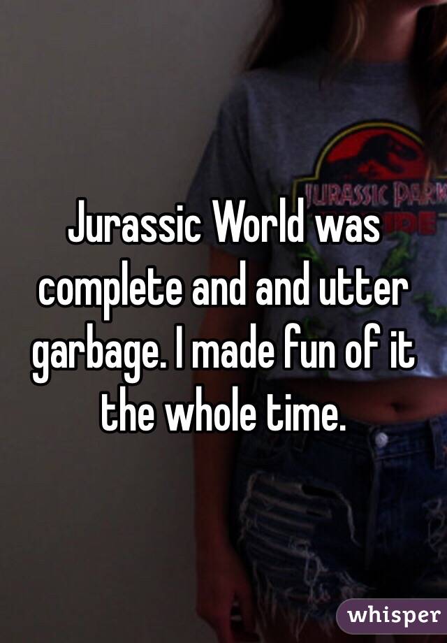 Jurassic World was complete and and utter garbage. I made fun of it the whole time. 