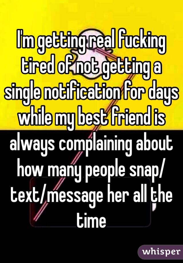 I'm getting real fucking tired of not getting a single notification for days while my best friend is always complaining about how many people snap/text/message her all the time