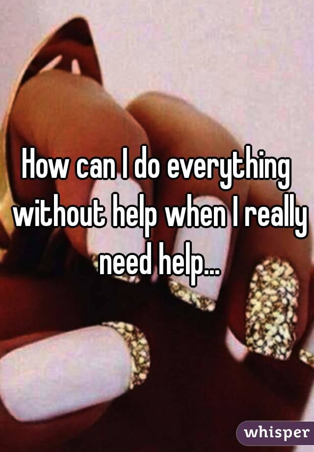 How can I do everything without help when I really need help...