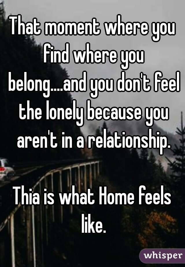 That moment where you find where you belong....and you don't feel the lonely because you aren't in a relationship.

Thia is what Home feels like.