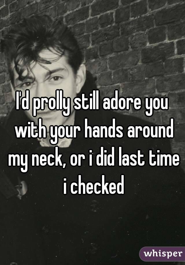 I'd prolly still adore you with your hands around my neck, or i did last time i checked