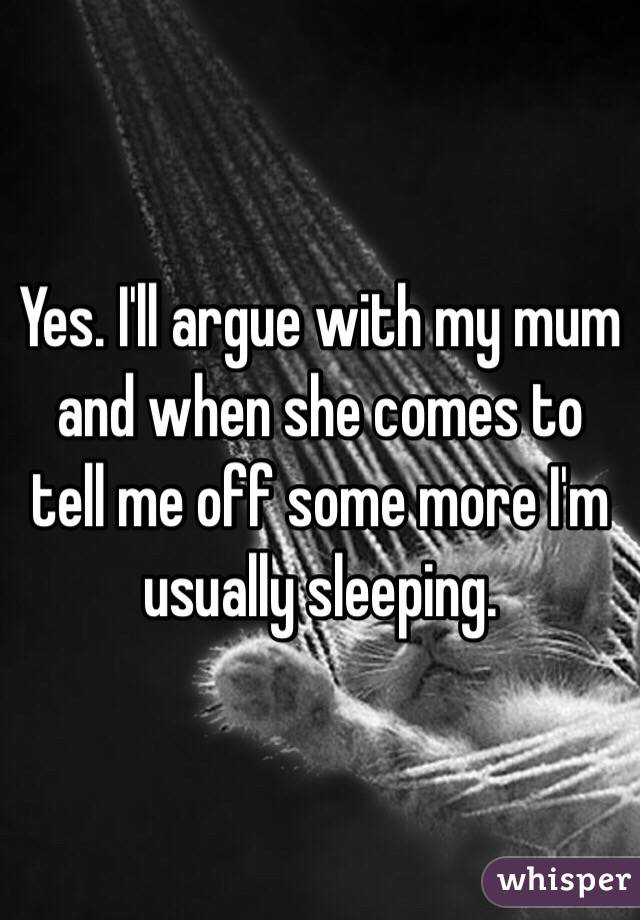 Yes. I'll argue with my mum and when she comes to tell me off some more I'm usually sleeping. 