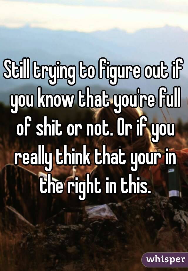 Still trying to figure out if you know that you're full of shit or not. Or if you really think that your in the right in this.