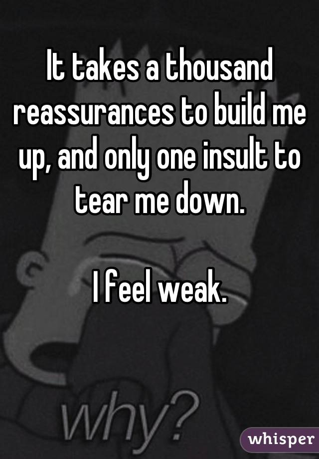 It takes a thousand reassurances to build me up, and only one insult to tear me down. 

I feel weak.