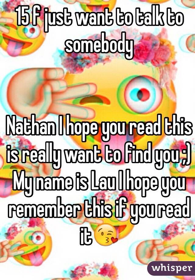 15 f just want to talk to somebody 


Nathan I hope you read this is really want to find you ;)
My name is Lau I hope you remember this if you read it😘