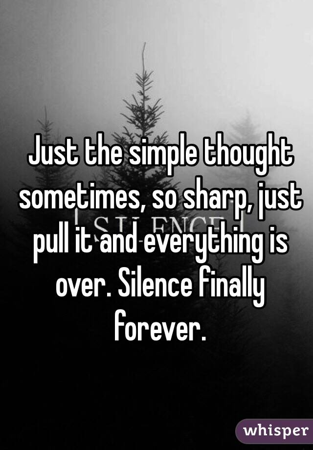 Just the simple thought sometimes, so sharp, just pull it and everything is over. Silence finally forever.