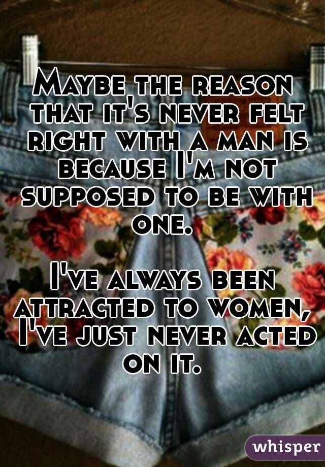 Maybe the reason that it's never felt right with a man is because I'm not supposed to be with one. 

I've always been attracted to women,  I've just never acted on it. 