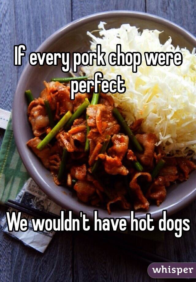 If every pork chop were perfect




We wouldn't have hot dogs