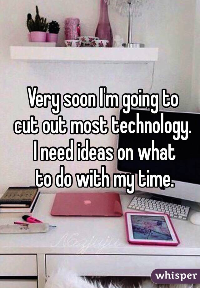 Very soon I'm going to 
cut out most technology.
 I need ideas on what
 to do with my time. 