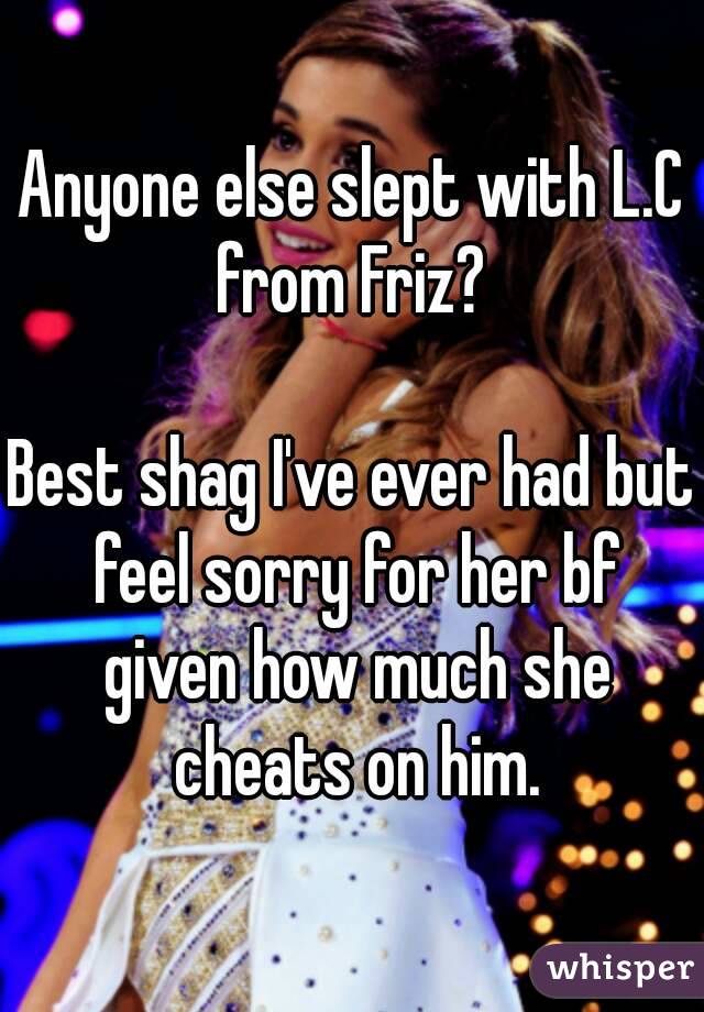 Anyone else slept with L.C from Friz? 

Best shag I've ever had but feel sorry for her bf given how much she cheats on him.