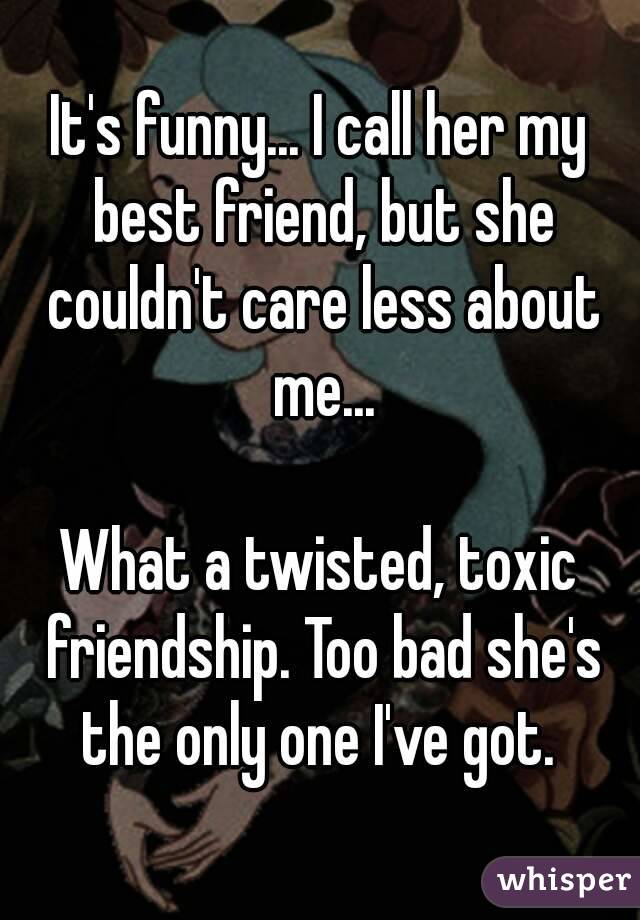 It's funny... I call her my best friend, but she couldn't care less about me...

What a twisted, toxic friendship. Too bad she's the only one I've got. 