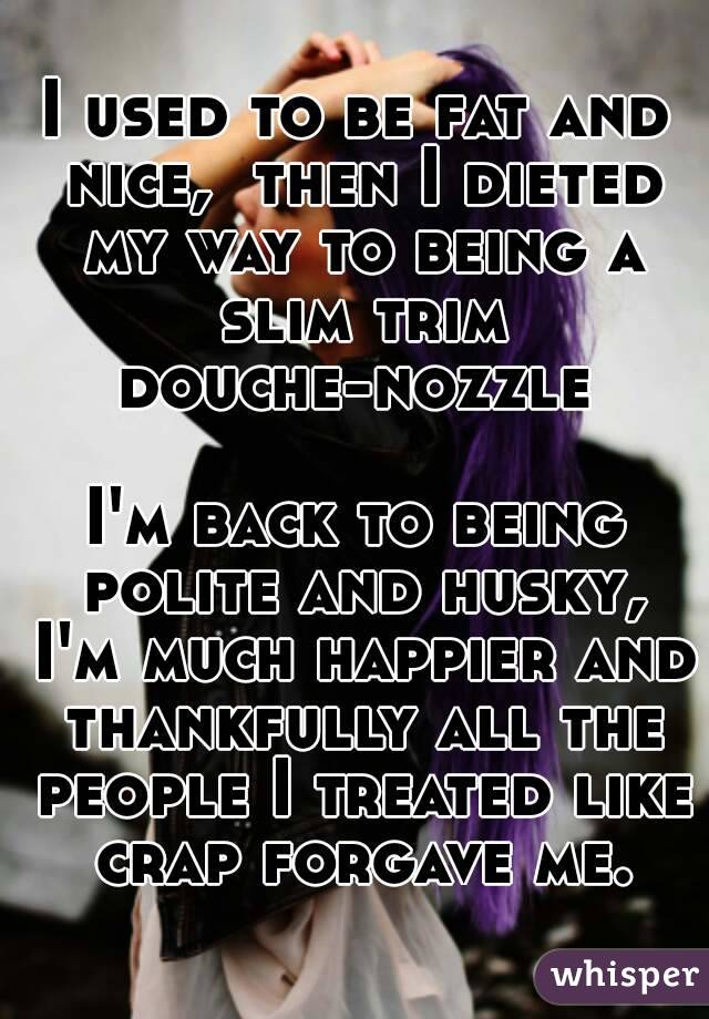 I used to be fat and nice,  then I dieted my way to being a slim trim douche-nozzle 

I'm back to being polite and husky, I'm much happier and thankfully all the people I treated like crap forgave me.