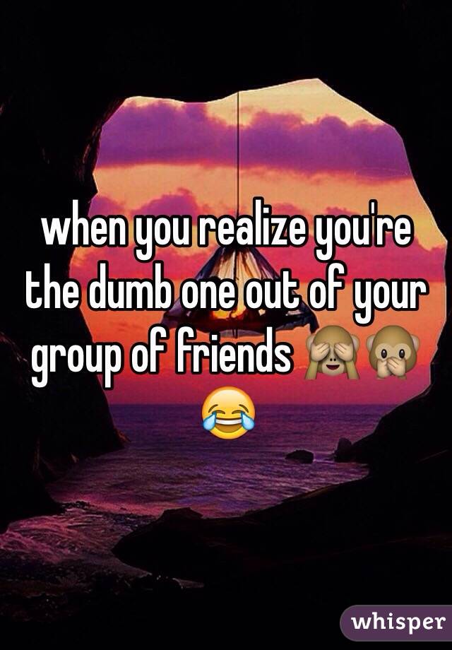 when you realize you're the dumb one out of your group of friends 🙈🙊😂