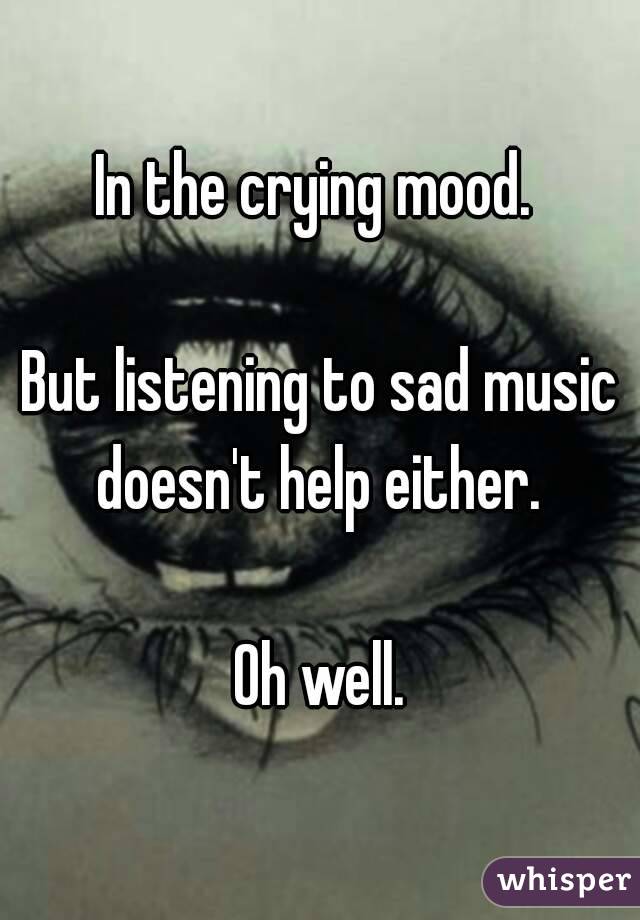 In the crying mood. 

But listening to sad music doesn't help either. 

Oh well.