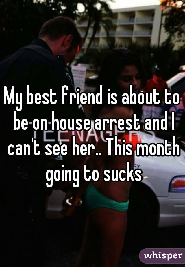 My best friend is about to be on house arrest and I can't see her.. This month going to sucks