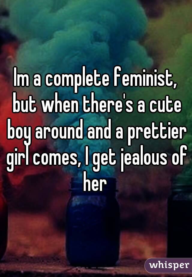 Im a complete feminist, but when there's a cute boy around and a prettier girl comes, I get jealous of her 