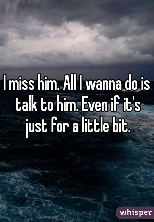 I miss him. All I wanna do is talk to him. Even if it's just for a little bit.