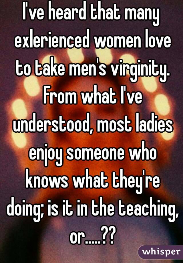 I've heard that many exlerienced women love to take men's virginity. From what I've understood, most ladies enjoy someone who knows what they're doing; is it in the teaching, or.....??