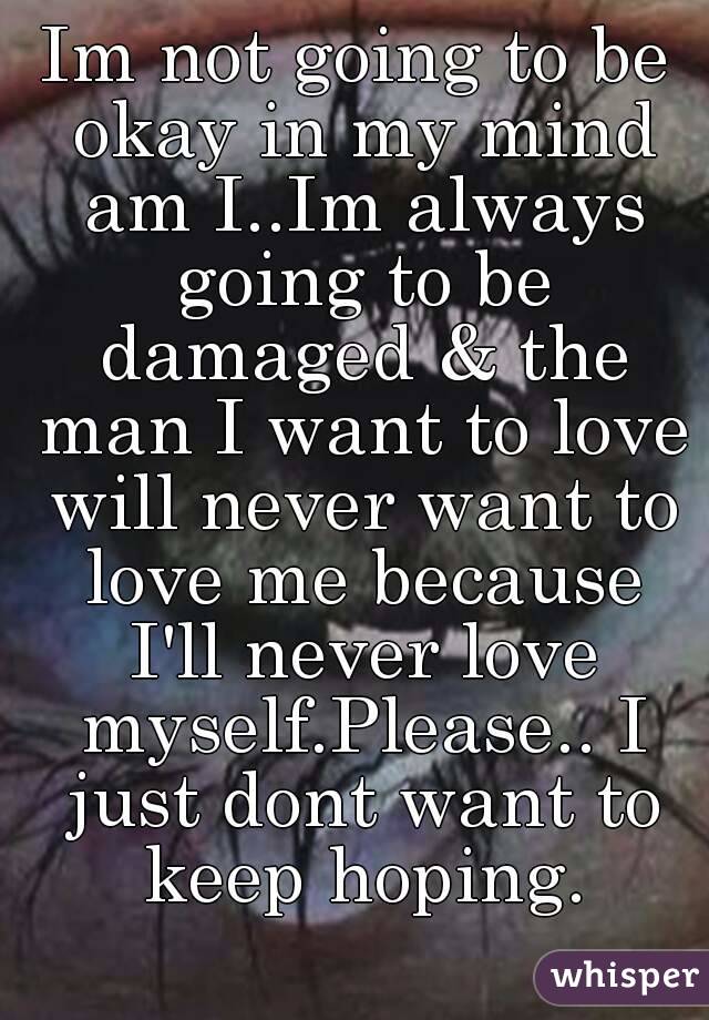 Im not going to be okay in my mind am I..Im always going to be damaged & the man I want to love will never want to love me because I'll never love myself.Please.. I just dont want to keep hoping.