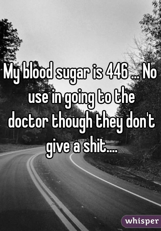 My blood sugar is 446 ... No use in going to the doctor though they don't give a shit....