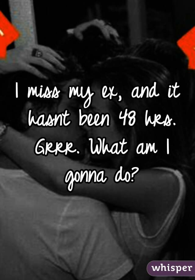 I miss my ex, and it hasnt been 48 hrs. Grrr. What am I gonna do?