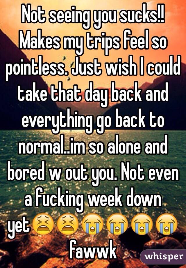 Not seeing you sucks!! Makes my trips feel so pointless. Just wish I could take that day back and everything go back to normal..im so alone and bored w out you. Not even a fucking week down yet😫😫😭😭😭😭fawwk