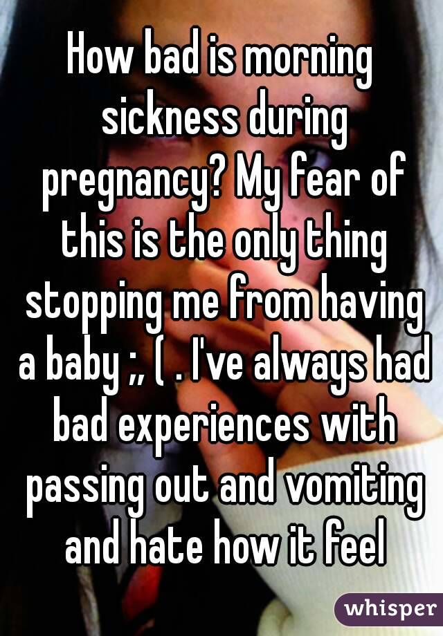 How bad is morning sickness during pregnancy? My fear of this is the only thing stopping me from having a baby ;, ( . I've always had bad experiences with passing out and vomiting and hate how it feel