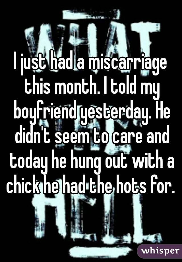 I just had a miscarriage this month. I told my boyfriend yesterday. He didn't seem to care and today he hung out with a chick he had the hots for. 