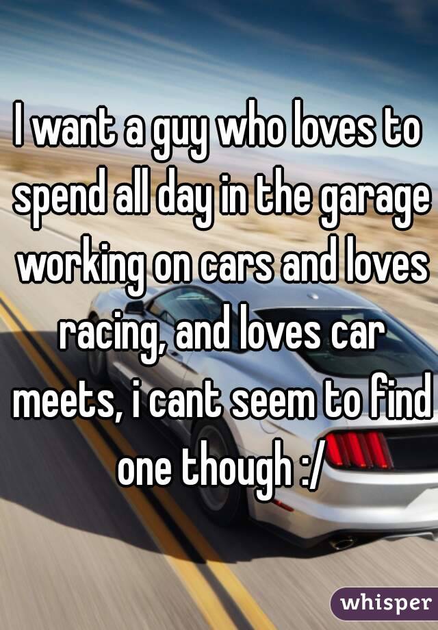 I want a guy who loves to spend all day in the garage working on cars and loves racing, and loves car meets, i cant seem to find one though :/