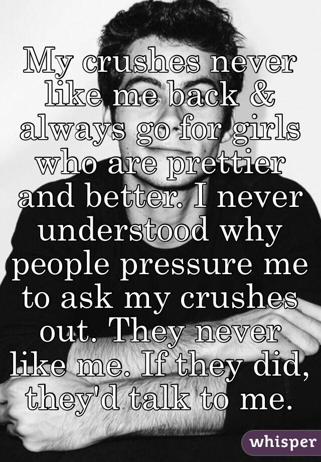 My crushes never like me back & always go for girls who are prettier and better. I never understood why people pressure me to ask my crushes out. They never like me. If they did, they'd talk to me. 