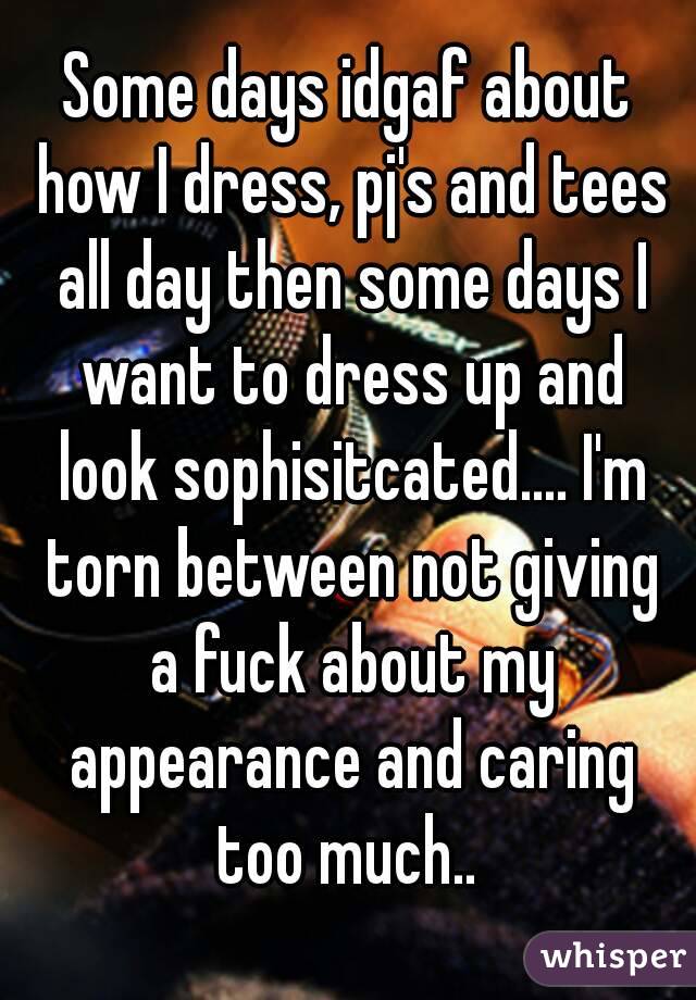 Some days idgaf about how I dress, pj's and tees all day then some days I want to dress up and look sophisitcated.... I'm torn between not giving a fuck about my appearance and caring too much.. 