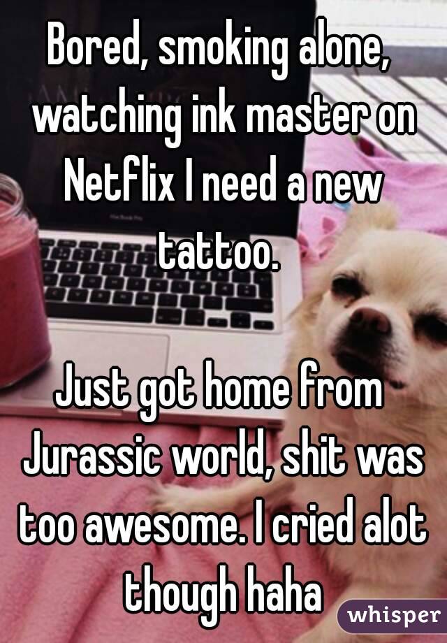 Bored, smoking alone, watching ink master on Netflix I need a new tattoo. 

Just got home from Jurassic world, shit was too awesome. I cried alot though haha