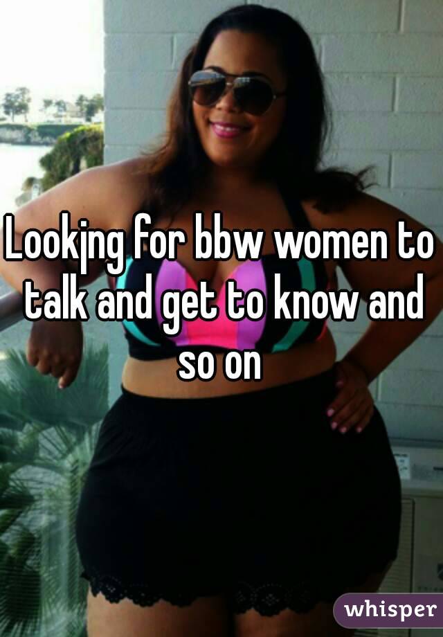 Lookjng for bbw women to talk and get to know and so on 