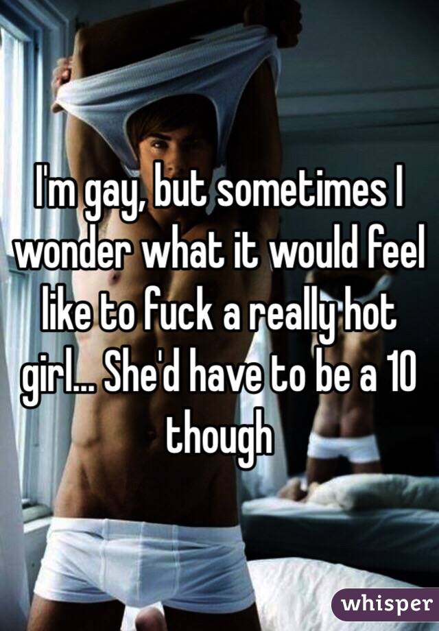 I'm gay, but sometimes I wonder what it would feel like to fuck a really hot girl... She'd have to be a 10 though