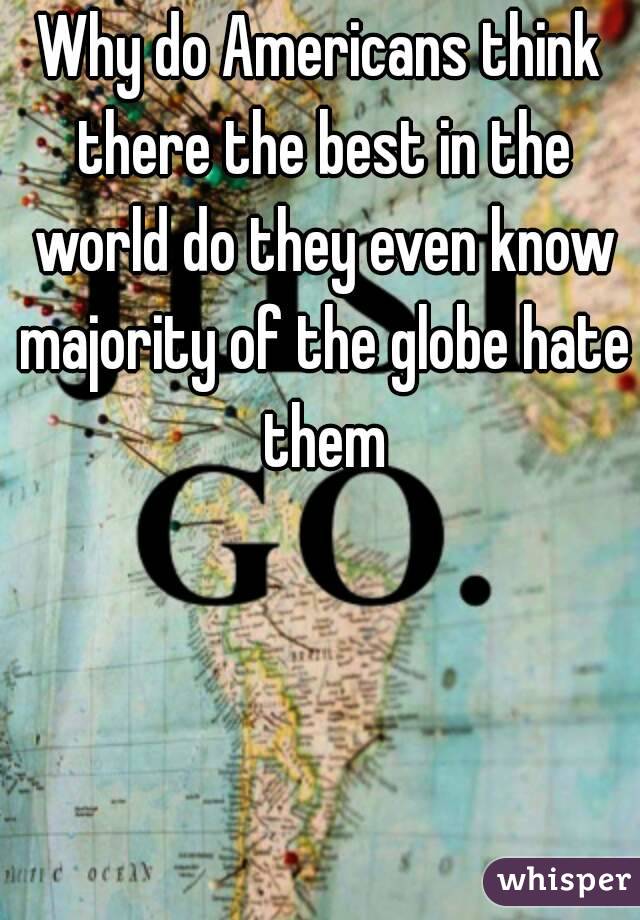 Why do Americans think there the best in the world do they even know majority of the globe hate them