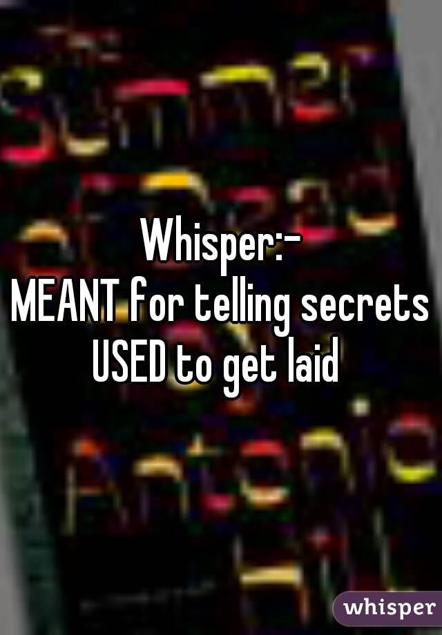 Whisper:-
MEANT for telling secrets
USED to get laid 