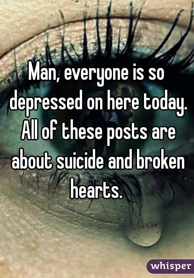 Man, everyone is so depressed on here today. All of these posts are about suicide and broken hearts. 