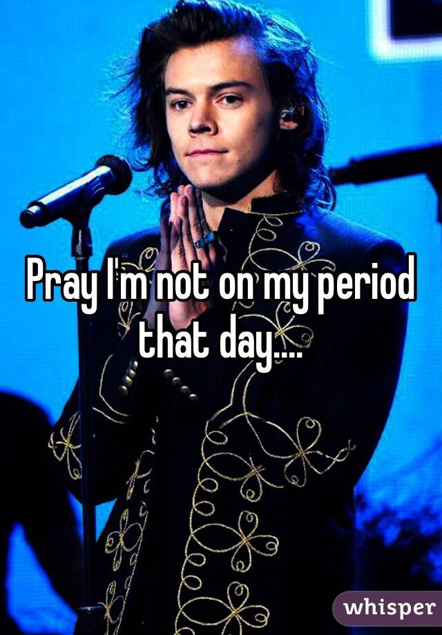 Pray I'm not on my period that day....