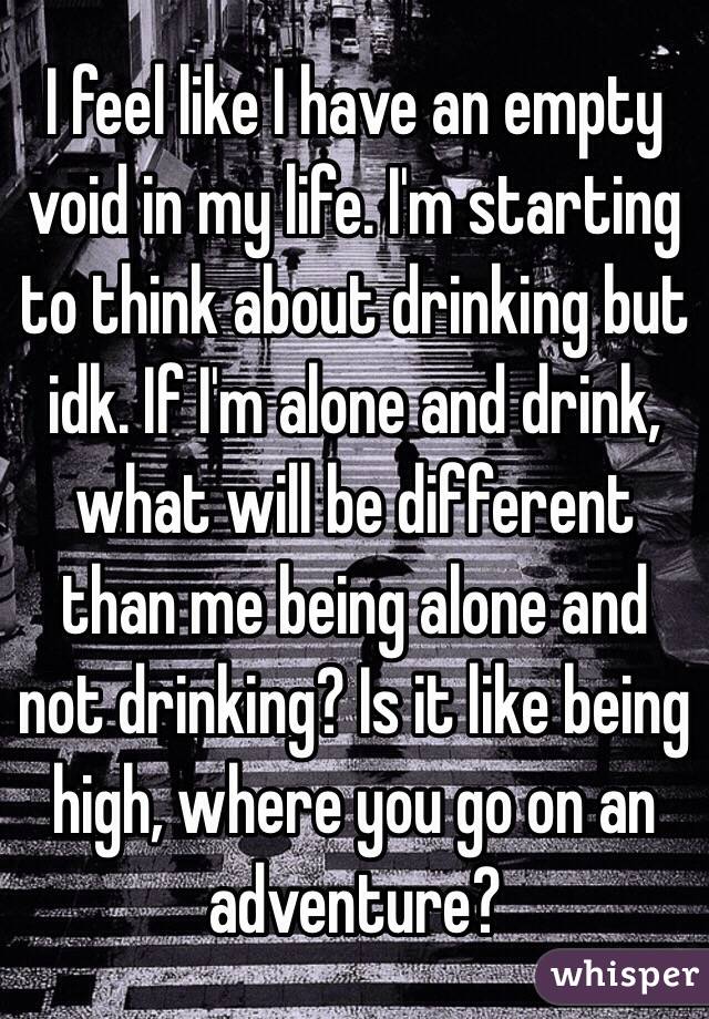 I feel like I have an empty void in my life. I'm starting to think about drinking but idk. If I'm alone and drink, what will be different than me being alone and not drinking? Is it like being high, where you go on an adventure?