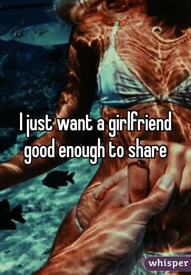 I just want a girlfriend good enough to share