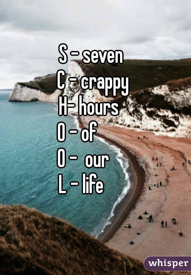 S - seven 
C - crappy
H- hours  
O - of        
O -  our     
L - life      